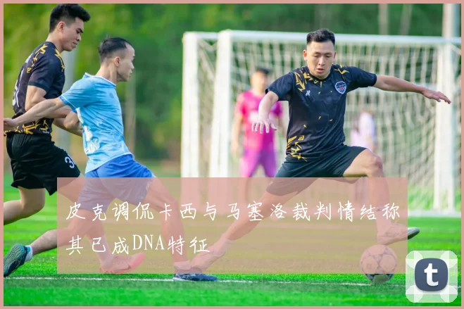 皮克调侃卡西与马塞洛裁判情结称其已成DNA特征