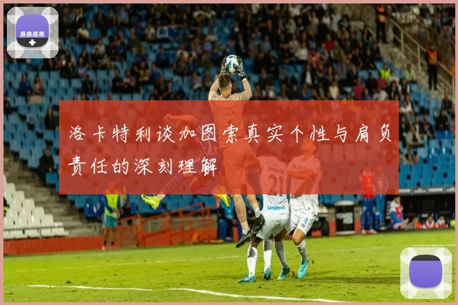 洛卡特利谈加图索真实个性与肩负责任的深刻理解