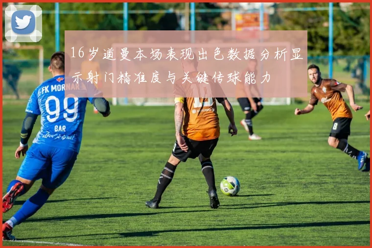 16岁道曼本场表现出色数据分析显示射门精准度与关键传球能力