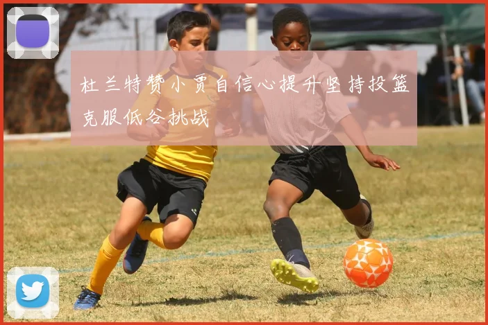杜兰特赞小贾自信心提升坚持投篮克服低谷挑战