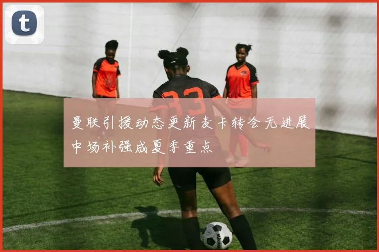 曼联引援动态更新麦卡转会无进展中场补强成夏季重点