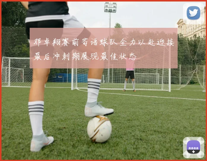 邓卓翔赛前寄语球队全力以赴迎接最后冲刺期展现最佳状态