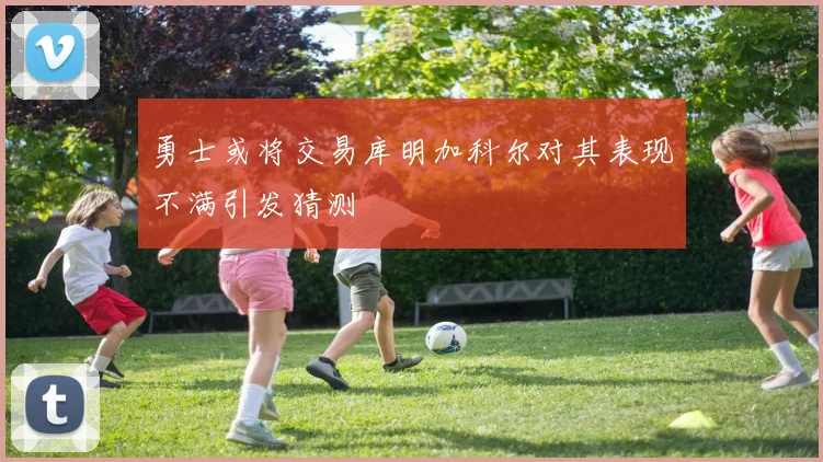 勇士或将交易库明加科尔对其表现不满引发猜测