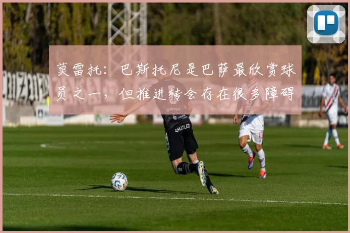 莫雷托：巴斯托尼是巴萨最欣赏球员之一，但推进转会存在很多障碍