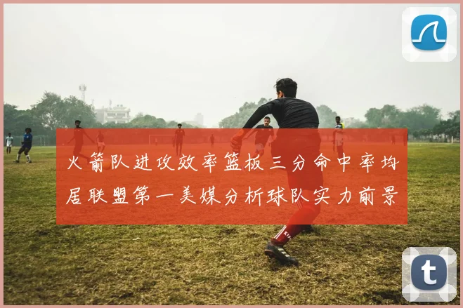 火箭队进攻效率篮板三分命中率均居联盟第一美媒分析球队实力前景