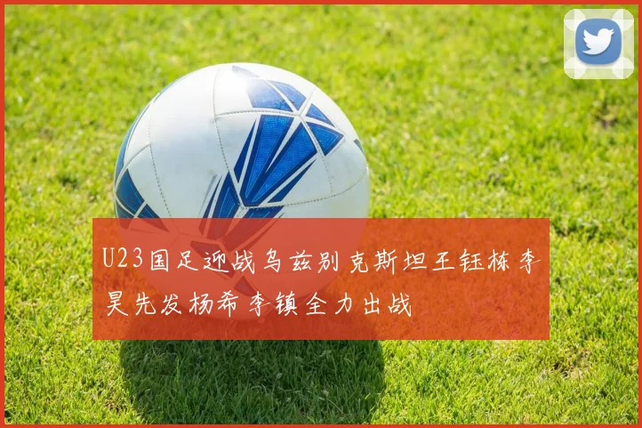 U23国足迎战乌兹别克斯坦王钰栋李昊先发杨希李镇全力出战