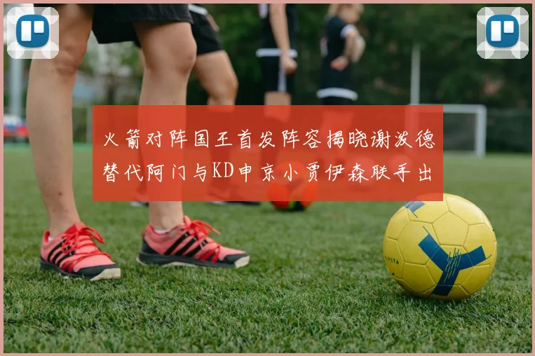 火箭对阵国王首发阵容揭晓谢泼德替代阿门与KD申京小贾伊森联手出战
