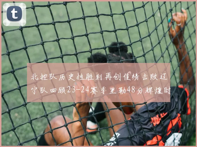 北控队历史性胜利再创佳绩击败辽宁队回顾23-24赛季里勒48分辉煌时刻