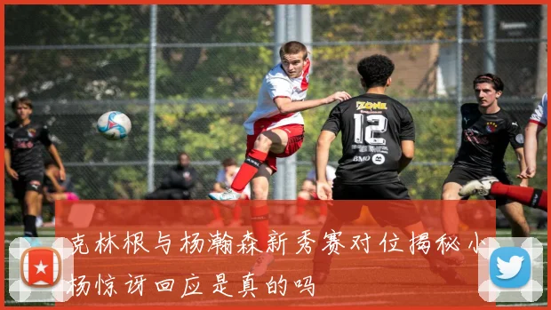 克林根与杨瀚森新秀赛对位揭秘小杨惊讶回应是真的吗