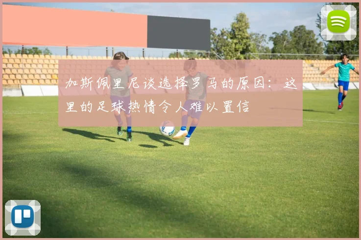 加斯佩里尼谈选择罗马的原因：这里的足球热情令人难以置信