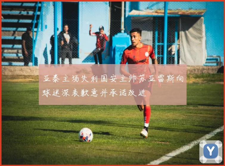 亚泰主场失利国安主帅苏亚雷斯向球迷深表歉意并承诺改进