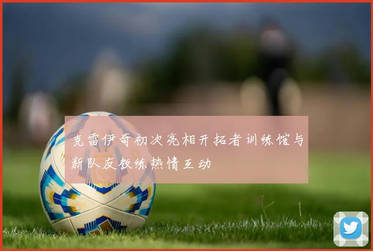 克雷伊奇初次亮相开拓者训练馆与新队友教练热情互动