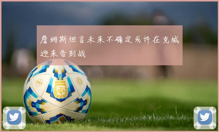 詹姆斯坦言未来不确定或许在克城迎来告别战