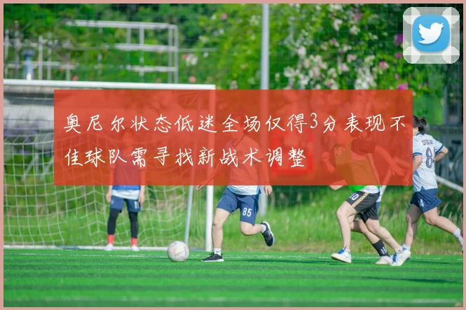 奥尼尔状态低迷全场仅得3分表现不佳球队需寻找新战术调整