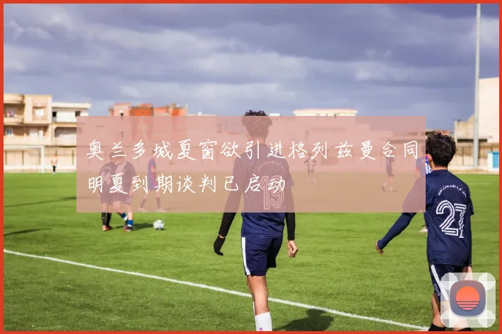 奥兰多城夏窗欲引进格列兹曼合同明夏到期谈判已启动