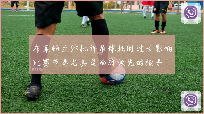 布莱顿主帅批评角球耗时过长影响比赛节奏尤其是面对领先的枪手