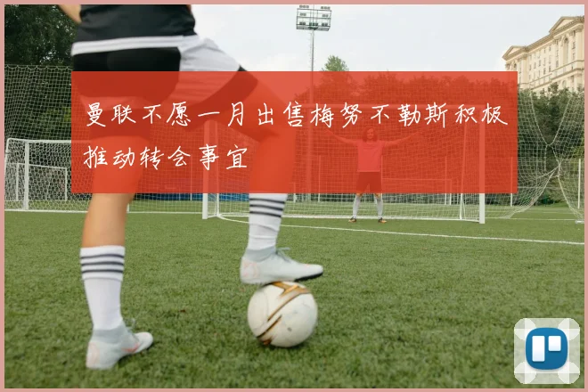 曼联不愿一月出售梅努不勒斯积极推动转会事宜