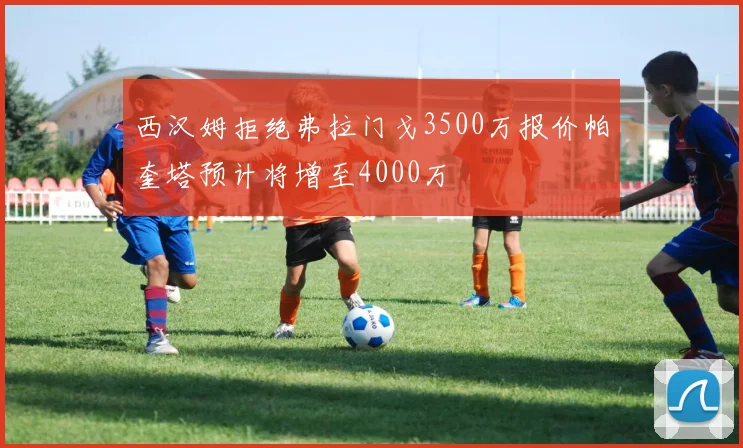 西汉姆拒绝弗拉门戈3500万报价帕奎塔预计将增至4000万