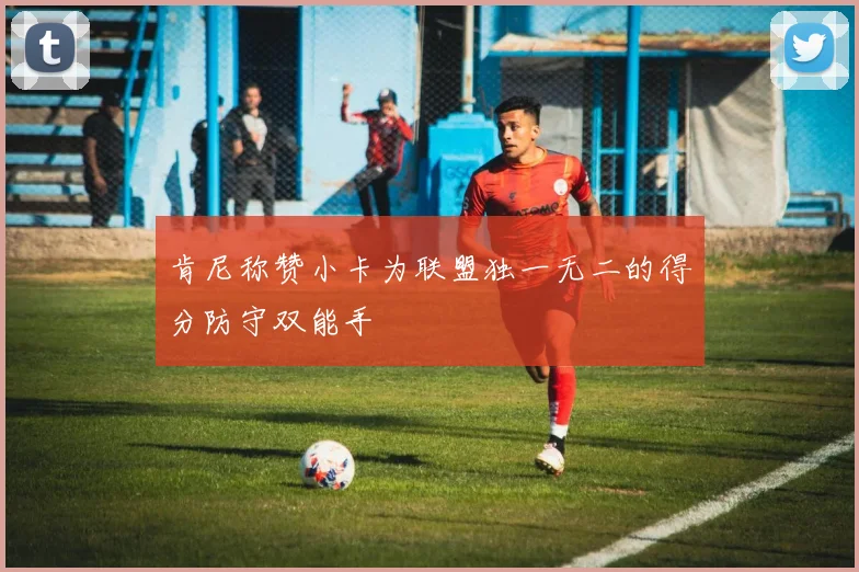肯尼称赞小卡为联盟独一无二的得分防守双能手