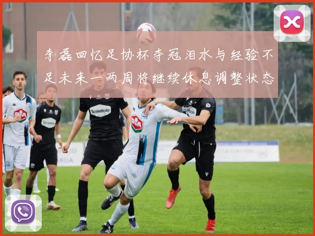 李磊回忆足协杯夺冠泪水与经验不足未来一两周将继续休息调整状态