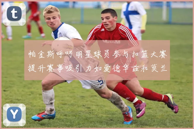 帕金斯呼吁明星球员参与扣篮大赛提升赛事吸引力如爱德华兹和莫兰特等人