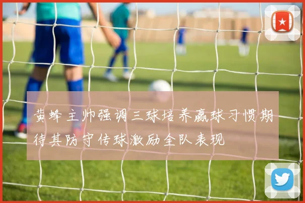 黄蜂主帅强调三球培养赢球习惯期待其防守传球激励全队表现