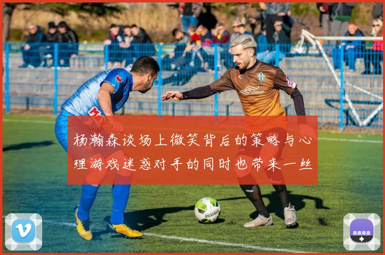 杨瀚森谈场上微笑背后的策略与心理游戏迷惑对手的同时也带来一丝嘲讽