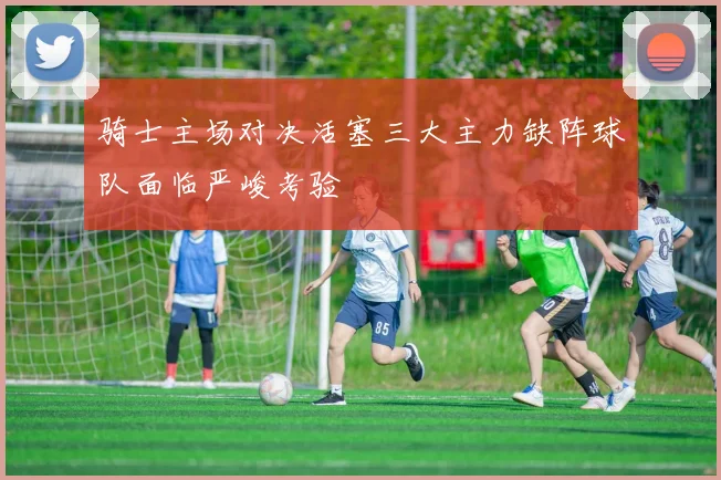 骑士主场对决活塞三大主力缺阵球队面临严峻考验
