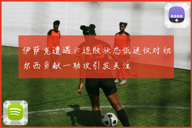 伊萨克遭遇六连败状态低迷仅对切尔西贡献一助攻引发关注