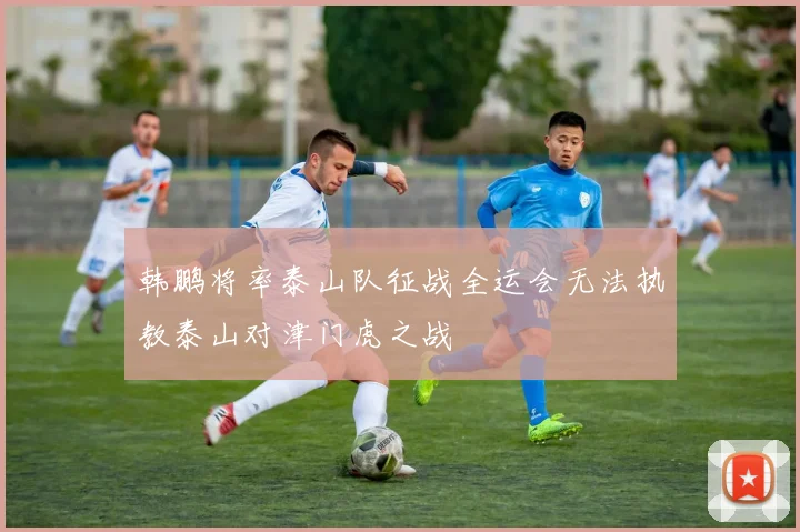 韩鹏将率泰山队征战全运会无法执教泰山对津门虎之战