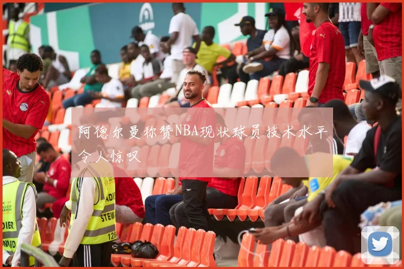 阿德尔曼称赞NBA现状球员技术水平令人惊叹