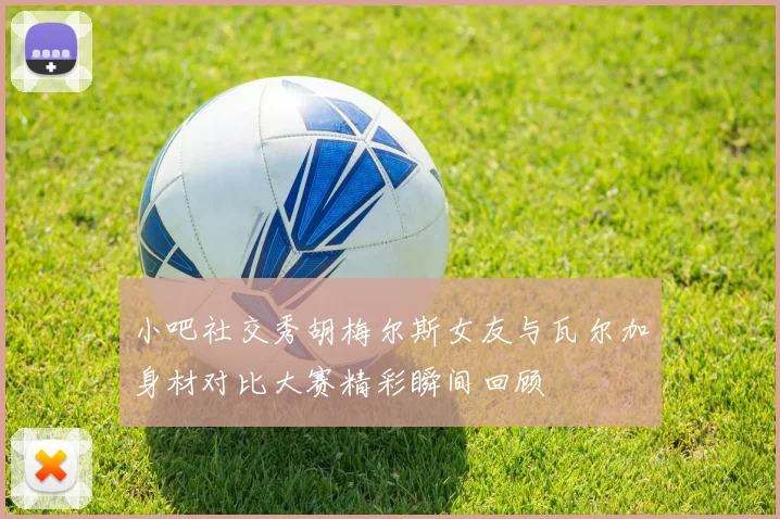 小吧社交秀胡梅尔斯女友与瓦尔加身材对比大赛精彩瞬间回顾